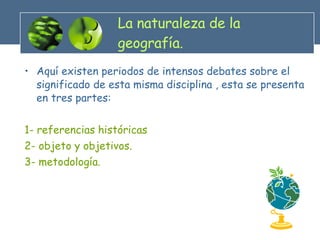 La naturaleza de la geografía. Aquí existen periodos de intensos debates sobre el significado de esta misma disciplina , esta se presenta en tres partes: 1- referencias históricas  2- objeto y objetivos. 3- metodología. 