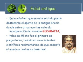 Edad antigua. En la edad antigua en este sentido puede destacarse el aporte de la antigua Grecia, donde entre otros aportes esta ola incorporación del vocablo  GEOGRAFIA,  tales de Mileto fue el primero en preguntarse, basado en conocimientos científicos rudimentarios, de que consiste el mundo y cual es su base real. 
