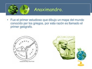 Anaximandro. Fue el primer estudioso que dibujo un mapa del mundo conocido por los griegos, por esta razón es llamado el primer geógrafo. 