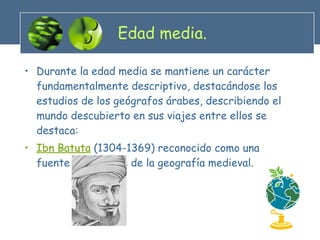 Edad media. Durante la edad media se mantiene un carácter fundamentalmente descriptivo, destacándose los estudios de los geógrafos árabes, describiendo el mundo descubierto en sus viajes entre ellos se destaca: Ibn Batuta  (1304-1369) reconocido como una fuente importante de la geografía medieval. 
