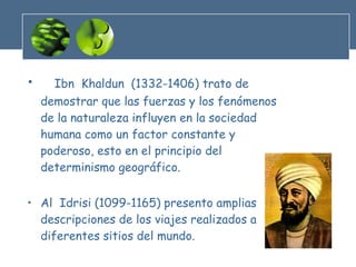 Ibn  Khaldun  (1332-1406) trato de demostrar que las fuerzas y los fenómenos de la naturaleza influyen en la sociedad humana como un factor constante y poderoso, esto en el principio del determinismo geográfico. Al  Idrisi (1099-1165) presento amplias descripciones de los viajes realizados a diferentes sitios del mundo. 