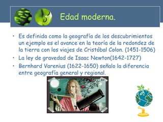 Edad moderna. Es definida como la geografía de los descubrimientos un ejemplo es el avance en la teoría de la redondez de la tierra con los viajes de Cristóbal Colon. (1451-1506) La ley de gravedad de Isaac Newton(1642-1727) Bernhard Varenius (1622-1650) señalo la diferencia entre geografía general y regional. 