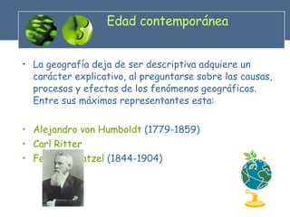 Edad contemporánea La geografía deja de ser descriptiva adquiere un carácter explicativo, al preguntarse sobre las causas, procesos y efectos de los fenómenos geográficos. Entre sus máximos representantes esta: Alejandro von Humboldt  (1779-1859) Carl Ritter Federico Ratzel  (1844-1904)  