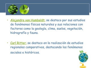 Alejandro von Humboldt:  se destaco por sus estudios de fenómenos físicos naturales y sus relaciones con factores como la geología, clima, suelos, vegetación, hidrografía y fauna. Carl Ritter:  se destaco en la realización de estudios regionales comparativos, destacando los fenómenos sociales e históricos.   