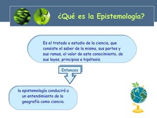 ¿Qué es la Epistemología? la epistemología conducirá a un entendimiento de la  geografía como ciencia . Es el tratado o estudio de la ciencia, que  consiste el saber de la misma, sus partes y sus ramas, el valor de este conocimiento, de sus leyes, principios e hipótesis. Entonces 