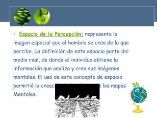 Espacio de la Percepción :   representa la imagen espacial que el hombre se crea de lo que percibe. La definición de este espacio parte del medio real, de donde el individuo obtiene la información que analiza y crea sus imágenes mentales. El uso de este concepto de espacio permitió la creación de la técnica de los mapas Mentales. 