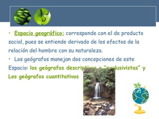 Espacio geográfico:  corresponde con el de producto  social, pues se entiende derivado de los efectos de la relación del hombre con su naturaleza. Los geógrafos manejan dos concepciones de este Espacio:  los geógrafos descriptivos o “exclusivistas” y Los geógrafos cuantitativos 