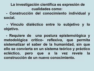 La investigación científica es expresión de
cualidades como:
- Construcción del conocimiento individual y
social.
- Vínculo dialéctico entre lo subjetivo y lo
objetivo.
- Requiere de una postura epistemológica y
metodológica crítico- reflexiva, que permita
sistematizar el saber de la humanidad, sin que
ello se convierta en un sistema teórico y práctico
ecléctico, pero que a la vez revele la
construcción de un nuevo conocimiento.
 