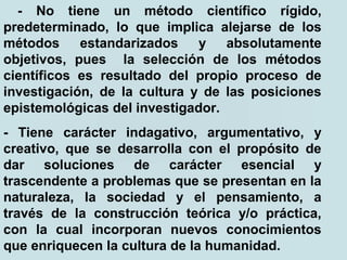 - No tiene un método científico rígido,
predeterminado, lo que implica alejarse de los
métodos estandarizados y absolutamente
objetivos, pues la selección de los métodos
científicos es resultado del propio proceso de
investigación, de la cultura y de las posiciones
epistemológicas del investigador.
- Tiene carácter indagativo, argumentativo, y
creativo, que se desarrolla con el propósito de
dar soluciones de carácter esencial y
trascendente a problemas que se presentan en la
naturaleza, la sociedad y el pensamiento, a
través de la construcción teórica y/o práctica,
con la cual incorporan nuevos conocimientos
que enriquecen la cultura de la humanidad.
 