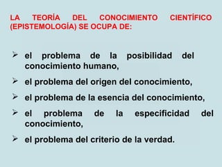 LA TEORÍA DEL CONOCIMIENTO CIENTÍFICO
(EPISTEMOLOGÍA) SE OCUPA DE:
 el problema de la posibilidad del
conocimiento humano,
 el problema del origen del conocimiento,
 el problema de la esencia del conocimiento,
 el problema de la especificidad del
conocimiento,
 el problema del criterio de la verdad.
 