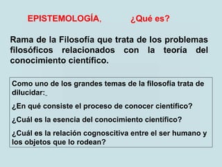 EPISTEMOLOGÍA, ¿Qué es?
Rama de la Filosofía que trata de los problemas
filosóficos relacionados con la teoría del
conocimiento científico.
Como uno de los grandes temas de la filosofía trata de
dilucidar:
¿En qué consiste el proceso de conocer científico?
¿Cuál es la esencia del conocimiento científico?
¿Cuál es la relación cognoscitiva entre el ser humano y
los objetos que lo rodean?
 