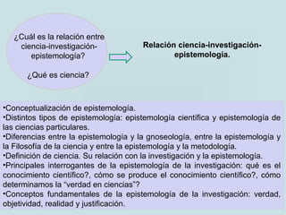 ¿Cuál es la relación entre
ciencia-investigación-
epistemología?
¿Qué es ciencia?
•Conceptualización de epistemología.
•Distintos tipos de epistemología: epistemología científica y epistemología de
las ciencias particulares.
•Diferencias entre la epistemología y la gnoseología, entre la epistemología y
la Filosofía de la ciencia y entre la epistemología y la metodología.
•Definición de ciencia. Su relación con la investigación y la epistemología.
•Principales interrogantes de la epistemología de la investigación: qué es el
conocimiento científico?, cómo se produce el conocimiento científico?, cómo
determinamos la “verdad en ciencias”?
•Conceptos fundamentales de la epistemología de la investigación: verdad,
objetividad, realidad y justificación.
Relación ciencia-investigación-
epistemología.
 