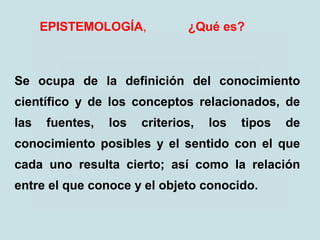 EPISTEMOLOGÍA, ¿Qué es?
Se ocupa de la definición del conocimiento
científico y de los conceptos relacionados, de
las fuentes, los criterios, los tipos de
conocimiento posibles y el sentido con el que
cada uno resulta cierto; así como la relación
entre el que conoce y el objeto conocido.
 