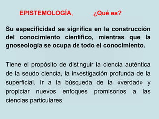 EPISTEMOLOGÍA, ¿Qué es?
Su especificidad se significa en la construcción
del conocimiento científico, mientras que la
gnoseología se ocupa de todo el conocimiento.
Tiene el propósito de distinguir la ciencia auténtica
de la seudo ciencia, la investigación profunda de la
superficial. Ir a la búsqueda de la «verdad» y
propiciar nuevos enfoques promisorios a las
ciencias particulares.
 