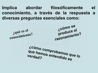 Implica abordar filosóficamente el
conocimiento, a través de la respuesta a
diversas preguntas esenciales como:
¿qué es el
conocimiento?
¿cómo se
produce el
razonamiento?
¿cómo comprobamos que lo
que hemos entendido es
verdad?
 