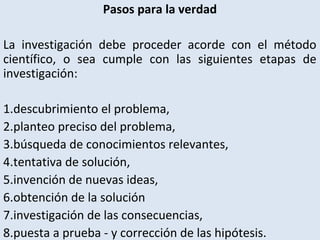 Pasos para la verdad
La investigación debe proceder acorde con el método
científico, o sea cumple con las siguientes etapas de
investigación:
1.descubrimiento el problema,
2.planteo preciso del problema,
3.búsqueda de conocimientos relevantes,
4.tentativa de solución,
5.invención de nuevas ideas,
6.obtención de la solución
7.investigación de las consecuencias,
8.puesta a prueba - y corrección de las hipótesis.
 