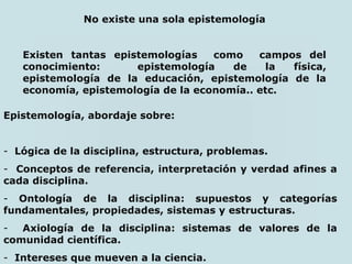No existe una sola epistemología
Existen tantas epistemologías como campos del
conocimiento: epistemología de la física,
epistemología de la educación, epistemología de la
economía, epistemología de la economía.. etc.
Epistemología, abordaje sobre:
- Lógica de la disciplina, estructura, problemas.
- Conceptos de referencia, interpretación y verdad afines a
cada disciplina.
- Ontología de la disciplina: supuestos y categorías
fundamentales, propiedades, sistemas y estructuras.
- Axiología de la disciplina: sistemas de valores de la
comunidad científica.
- Intereses que mueven a la ciencia.
 