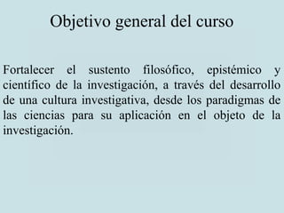 Objetivo general del curso
Fortalecer el sustento filosófico, epistémico y
científico de la investigación, a través del desarrollo
de una cultura investigativa, desde los paradigmas de
las ciencias para su aplicación en el objeto de la
investigación.
 