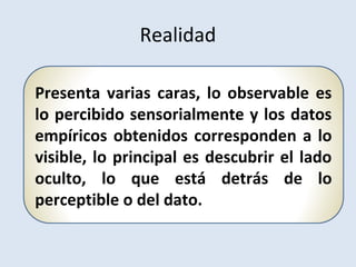 Presenta varias caras, lo observable es
lo percibido sensorialmente y los datos
empíricos obtenidos corresponden a lo
visible, lo principal es descubrir el lado
oculto, lo que está detrás de lo
perceptible o del dato.
Realidad
 