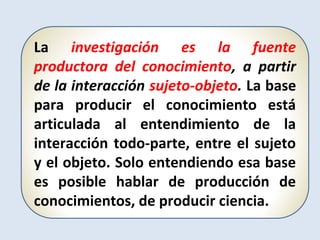 La investigación es la fuente
productora del conocimiento, a partir
de la interacción sujeto-objeto. La base
para producir el conocimiento está
articulada al entendimiento de la
interacción todo-parte, entre el sujeto
y el objeto. Solo entendiendo esa base
es posible hablar de producción de
conocimientos, de producir ciencia.
 