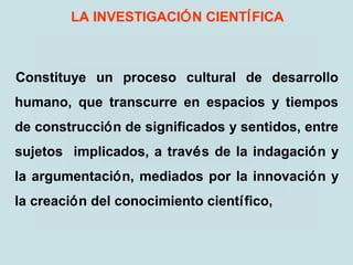 LA INVESTIGACIÓN CIENTÍFICA
Constituye un proceso cultural de desarrollo
humano, que transcurre en espacios y tiempos
de construcción de significados y sentidos, entre
sujetos implicados, a través de la indagación y
la argumentación, mediados por la innovación y
la creación del conocimiento científico,
 