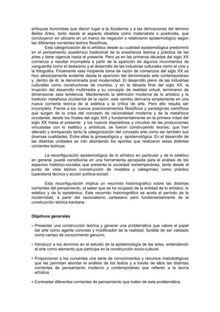 enfoques iluministas que dieron lugar a la Academia y a las derivaciones del término
Bellas Artes, tanto desde el aspecto idealista como materialista o positivista, que
concluyeron en ubicarlo en un marco de negación o relativismo epistemológico según
las diferentes corrientes teórico filosóficas.
        Esta categorización de lo artístico desde su cualidad epistemológica predominó
en el pensamiento académico tradicional de la enseñanza teórica y práctica de las
artes y tiene vigencia hasta el presente. Pero ya en las primeras décadas del siglo XX
comienza a resultar incompleta a partir de la aparición de algunos movimientos de
vanguardia como el dadaísmo y el desarrollo de las industrias culturales como el cine y
la fotografía. Finalmente esta incipiente toma de razón de comienzos del siglo XX se
hizo absolutamente evidente desde la aparición del denominado arte contemporáneo
y, dentro de él, la denominada post modernidad. El desarrollo pleno de las industrias
culturales como constructoras de mundos, y en la década final del siglo XX, la
irrupción del desarrollo multimedia y su concepto de realidad virtual, terminaron de
dimensionar esta tendencia. Manteniendo la definición moderna de lo artístico y la
tradición metafísica occidental de la razón, este cambio derivaría simplemente en una
nueva corriente teórica de la estética y la crítica de arte. Pero ello resulta ser
incompleto. Frente a los nuevos posicionamientos filosóficos y paradigmas científicos
que surgen de la crisis del concepto de racionalidad moderna y de la metafísica
occidental, desde los finales del siglo XIX y fundamentalmente en la primera mitad del
siglo XX hasta el presente y los nuevos dispositivos y circuitos de las producciones
vinculadas con lo estético y artísticos, se fueron construyendo teorías, que han
alterado y enriquecido tanto la categorización del concepto arte como así también sus
diversas cualidades. Entre ellas la gnoseológica y epistemológica. En el desarrollo de
las distintas unidades se irán abordando los aportes que realizaron estas distintas
corrientes teóricas.

       La reconfiguración epistemológica de lo artístico en particular y de lo estético
en general, puede constituirse en una herramienta apropiada para el análisis de los
aspectos histórico-sociales que presenta la sociedad contemporánea, tanto desde el
punto de vista teórico (construcción de modelos y categorías) como práctico
(operatoria técnica y acción política-social)

        Esta reconfiguración implica un recorrido historiográfico sobre las distintas
corrientes del pensamiento, el saber que se ha ocupado de la entidad de lo artístico, lo
estético y de lo epistémico. Este recorrido historiográfico se acota al período de la
modernidad, a partir del racionalismo cartesiano pero fundamentalmente de la
construcción teórica kantiana.


Objetivos generales

   Presentar una construcción teórica y generar una problemática que valore el papel
    del arte como agente concreto y modificador de la realidad, factible de ser validado
    como campo de conocimiento genuino.

   Introducir a los alumnos en el estudio de la epistemología de las artes, entendiendo
    al arte como elemento que participa en la construcción socio-cultural.

   Proporcionar a los cursantes una serie de conocimientos y recursos metodológicos
    que les permitan abordar el análisis de los textos y a través de ellos las distintas
    corrientes de pensamiento moderno y contemporáneo que refieren a la teoría
    artística.

   Contrastar diferentes corrientes de pensamiento que traten de esta problemática.
 