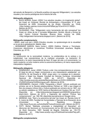 del estudio de Benjamin) y la filosofía analítica (el segundo Wittgenstein). Los estudios
visuales y los nuevos paradigmas de la historia del arte.

Bibliografía obligatoria:
   4. BUCK MORSS, Susan: (2004) “Los estudios visuales y la imaginación global”,
       [en línea], en: Antípoda, Revista de Antropología y Arqueología, N° 9, julio-
       diciembre de 2009, Universidad de los Andes, Colombia; pp. 19-46,
       <http://redalyc.uaemex.mx/src/inicio/ArtPdfRed.jsp?iCve=81413110002>,
       [febrero de 2011].
   5. OLOIXARAC, Pola: “Wittgenstein como herramienta del arte conceptual” [en
       línea], en: Actas de las V Jornadas Wittgenstein, Sentido, Mundo y formas de
       vida, Centro Cultural Recoleta, Buenos Aires, octubre de 2008,
       <http://wittgenstein-herramienta.blogspot.com/>, [febrero de 2010].

Bibliografía complementaria:
- BREA, José Luis (ed.): (2005) Estudios visuales. La epistemología de la visualidad
en la era de la globalización, Madrid, Akal.
- HERNÁNDEZ GARCÍA, Iliana (comp.): (2005) Estética, Ciencia y Tecnología.
Creaciones electrónicas y numéricas, Pontificia Universidad Javeriana, Bogotá,
Colombia; pp. 47-70.

Unidad 3
La construcción de la racionalidad moderna. La problemática de la certeza y la
subjetividad. Las características de la mathesis universalis. La ilustración. El
conocimiento y la razón trascendental de Kant. El lugar del arte y el conocimiento. La
razón moderna y el arte moderno entre la autonomía kantiana y el marco especulativo
interpretativo hegeliano.

Bibliografía obligatoria:
   6. DOMÍNGUEZ, Javier: (2006) “Cultura y arte: Una correspondencia en proceso.
       El Ideal de arte en Hegel, correcciones a una interpretación establecida”, en:
       ACOSTA, M. del Rosario & DÍAZ, Jorge (eds.): La nostalgia de lo absoluto.
       Pensar a Hegel hoy, Bogotá, Facultad de Ciencias Humanas, Universidad
       Nacional      de    Colombia,      2008;     pp.    247-271.     Disponible   en:
       <http://revistas.pucp.edu.pe/arete/files/arete/Arete-vol-XVIII-2-2006/XVIII-
       2%2005%20Javier%20Dominguez.pdf>, [febrero de 2010].
   7. GREENBERG, Clement: (1939) “Vanguardia y Kitsch”, artículo publicado por
       primera vez en la Revista estadounidense Partisan en 1939 y que integra el
       libro de ensayos críticos Arte y Cultura publicado por primera vez en 1961, con
       su edición castellana en 1979, hecha en Barcelona por Gustavo Gili; pp. 12-27.
       Disponible      en:    <http://artecontempo.blogspot.com/2005/05/vanguardia-y-
       kitsch.html>, [febrero de 2011]; y fragmento del capítulo “Pintura ‘tipo
       norteamericano’”, pp. 198-199, disponible parcialmente en Google Libros.
   8. MORENO, Inés: “Kant y la autonomía del arte” [en línea], en: Revista Actio N°
       6, marzo de 2005, Facultad de Humanidades y Ciencias de la Educación de la
       Universidad             de            la           República,            Uruguay,
       <http://www.fhuce.edu.uy/ActioSite09/Textos/6/moreno.pdf>, [febrero de 2011].
   9. PATY, Michel: “Mathesis universalis e inteligibilidad en Descartes”, en:
       Memorias del Seminario en Conmemoración de los 400 Años del Nacimiento
       de René Descartes, 1997, Santafé de Bogotá, Colombia; pp. 135-170.
       Disponible     en:   <http://www.accefyn.org.co/PubliAcad/memodes/Paty.pdf>,
       [febrero de 2011].

Bibliografía complementaria:
 
