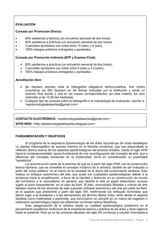 EVALUACIÓN

Cursada por Promoción Directa:

•       80% asistencia a teóricos (un encuentro semanal de dos horas).
•       80% asistencia a prácticos (un encuentro semanal de dos horas).
•       2 parciales aprobados con notas entre 10 (diez) y 6 (seis).
•       100% trabajos prácticos entregados y aprobados.

Cursada por Promoción Indirecta (BTP y Examen Final):

    •   80% asistencia a prácticos (un encuentro semanal de dos horas).
    •   2 parciales aprobados con notas entre 6 (seis) y 4 (cuatro).
    •   100% trabajos prácticos entregados y aprobados.

Acreditación libre:

    •   Se requiere estudiar toda la bibliografía obligatoria teórico-práctica, tirar boleta
        (inscribirse vía SIU Guaraní) en las fechas indicadas por la Institución y rendir un
        examen final escrito y oral en las mesas correspondientes (en esta materia, los días
        miércoles a las 12:00 del mediodía).
    •   Cualquier tipo de consulta sobre la bibliografía o la metodología de evaluación, escribir a:
        <epistemologiadelasartes@gmail.com>



CONTACTO ELECTRÓNICO: <epistemologiadelasartes@gmail.com>
SITIO WEB: <http://epistemologiadelasartes.blogspot.com>



FUNDAMENTACIÓN Y OBJETIVOS

         El programa de la asignatura Epistemología de las Artes reconstruye de modo estratégico
un planteo historiográfico de autores insertos en la filosofía occidental, que han desarrollado la
reflexión teórica acerca de los aspectos epistemológicos del proceso artístico, desde el siglo XVIII
hacia la contemporaneidad, época fundacional de una reconfiguración del concepto de arte, que a
diferencia del concepto construido en la modernidad, toma en consideración su posibilidad
“epistémica”.
         La reconstrucción parte de la premisa de que es a partir del siglo XVIII, con la construcción
teórica kantiana, que se consolida el concepto moderno de lo artístico, factible de ser evaluado a
partir del “juicio estético” en el marco de la novedad de la teoría del conocimiento kantiana. Esto
implica un enfoque autonómico del arte, que acota sus cualidades epistemológicas debido a la
tendencia hacia la simplificación, a favor de la claridad y distinción en su construcción de mundo
del iluminismo y el racionalismo en general, que destina al arte un papel hedonístico, aunque
sujeto al juicio trascendental en el caso de Kant. Si bien, reconocidos filósofos y críticos de arte
debaten acerca de los alcances de este supuesto enfoque autonómico del arte por parte de Kant,
es el aspecto que predominó a partir del siglo XIX, reafirmando los enfoques iluministas que
dieron lugar a la Academia y a las derivaciones del término Bellas Artes, tanto desde el aspecto
idealista como materialista o positivista, que concluyeron en ubicarlo en un marco de negación o
relativismo epistemológico según las diferentes corrientes teórico filosóficas.
         Esta categorización de lo artístico desde su cualidad epistemológica predominó en el
pensamiento académico tradicional de la enseñanza teórica y práctica de las artes y tiene vigencia
hasta el presente. Pero ya en las primeras décadas del siglo XX comienza a resultar incompleta a

                                                         Programa de Epistemología de las Artes ~ Página 3
 