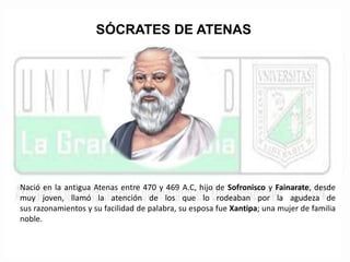 SÓCRATES DE ATENAS 
Nació en la antigua Atenas entre 470 y 469 A.C, hijo de Sofronisco y Fainarate, desde 
muy joven, llamó la atención de los que lo rodeaban por la agudeza de 
sus razonamientos y su facilidad de palabra, su esposa fue Xantipa; una mujer de familia 
noble. 
 