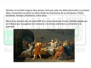 Sócrates no escribió ninguna obra porque creía que cada uno debía desarrollar sus propias 
ideas. Conocemos en parte sus ideas desde los testimonios de sus discípulos: Platón, 
Jenofonte, Aristipo y Antístenes, entre otros. 
Murió a los setenta años de edad (399 A.C), envenenado por Cicuta, método elegido por 
un tribunal que le juzgó por no reconocer a los dioses atenienses y corromper a la 
juventud. 
 