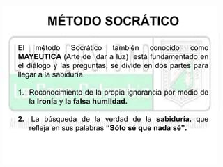 MÉTODO SOCRÁTICO 
El método Socrático también conocido como 
MAYEUTICA (Arte de dar a luz) está fundamentado en 
el diálogo y las preguntas, se divide en dos partes para 
llegar a la sabiduría. 
1. Reconocimiento de la propia ignorancia por medio de 
la Ironía y la falsa humildad. 
2. La búsqueda de la verdad de la sabiduría, que 
refleja en sus palabras “Sólo sé que nada sé”. 
 