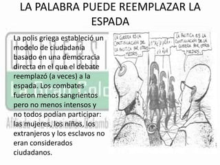 LA PALABRA PUEDE REEMPLAZAR LA 
ESPADA 
La polis griega estableció un 
modelo de ciudadanía 
basado en una democracia 
directa en el que el debate 
reemplazó (a veces) a la 
espada. Los combates 
fueron menos sangrientos 
pero no menos intensos y 
no todos podían participar: 
las mujeres, los niños, los 
extranjeros y los esclavos no 
eran considerados 
ciudadanos. 
 