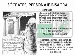 SÓCRATES, PERSONAJE BISAGRA 
• ORÁCULO: 
El oráculo de Delfos, lugar 
sagrado donde acudían los 
griegos para preguntar a los 
dioses las cuestiones que más les 
inquietaban. 
“Sócrates es el mas sabio entre 
los atenientes” 
“Sólo se que no sé nada” 
Sócrates se impuso la tarea de 
interrogar a sus conciudadanos 
respecto de su saber y, a partir 
de sus respuesta, juzgó que éstos 
suponían saber aun cuando no 
era el caso. 
 