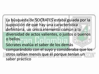 La búsqueda de SOCRATES estaba guiada por la 
suposición de que hay una característica 
definitoria, un único elemento común a la 
diversidad de actos valientes, o justos o buenos 
o bellos. 
Sócrates evalúa el saber de los demás 
comparándolo con el suyo y consideraba que los 
otros sabían menos que él porque tenían un 
saber práctico 
 
