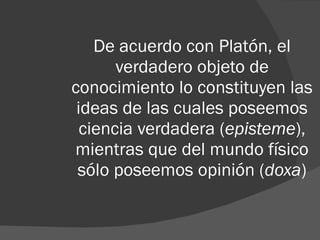 De acuerdo con Platón, el verdadero objeto de conocimiento lo constituyen las ideas de las cuales poseemos ciencia verdadera ( episteme ), mientras que del mundo físico sólo poseemos opinión ( doxa ) 