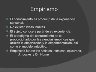 Empirismo El conocimiento es producto de la experiencia sensorial. No existen ideas innatas. El sujeto conoce a partir de su experiencia. El paradigma del conocimiento es el proporcionado por las ciencias empíricas que utilizan la observación y la experimentación, así como el modelo inductivo. Empiristas fueron los sofistas, estoicos, epicureos,  J.  Locke  y D.  Hume 