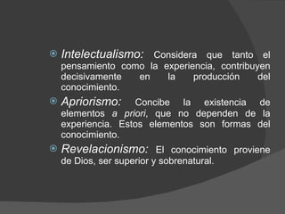 Intelectualismo:  Considera que tanto el pensamiento como la experiencia, contribuyen decisivamente en la producción del conocimiento. Apriorismo:  Concibe la existencia de elementos  a priori , que no dependen de la experiencia. Estos elementos son formas del conocimiento.  Revelacionismo:  El conocimiento proviene de Dios, ser superior y sobrenatural. 