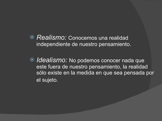 Realismo:  Conocemos una realidad independiente de nuestro pensamiento. Idealismo:  No podemos conocer nada que este fuera de nuestro pensamiento, la realidad sólo existe en la medida en que sea pensada por el sujeto.   