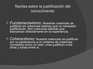 Teorías sobre la justificación del conocimiento Fundamentalismo:  Nuestras creencias se justifican en creencias básicas que no necesitan justificación. Son creencias básicas que descansan directamente en la experiencia. Coherentismo:  Nuestra creencias se justifican por su pertenencia a un sistema de creencias concebido como un todo; unas justifican a las otras y todas entre sí. 