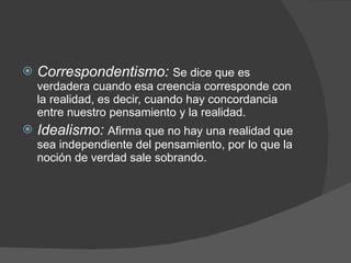 Correspondentismo:  Se dice que es verdadera cuando esa creencia corresponde con la realidad, es decir, cuando hay concordancia entre nuestro pensamiento y la realidad.  Idealismo:  Afirma que no hay una realidad que sea independiente del pensamiento, por lo que la noción de verdad sale sobrando. 
