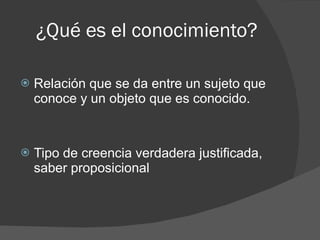 ¿Qué es el conocimiento? Relación que se da entre un sujeto que conoce y un objeto que es conocido. Tipo de creencia verdadera justificada, saber proposicional Realismo & Idealismo 