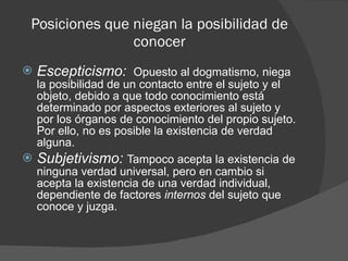 Posiciones que niegan la posibilidad de conocer Escepticismo:  Opuesto al dogmatismo, niega la posibilidad de un contacto entre el sujeto y el objeto, debido a que todo conocimiento está determinado por aspectos exteriores al sujeto y por los órganos de conocimiento del propio sujeto. Por ello, no es posible la existencia de verdad alguna.   Subjetivismo:   Tampoco acepta la existencia de ninguna verdad universal, pero en cambio si acepta la existencia de una verdad individual, dependiente de factores  internos  del sujeto que conoce y juzga.   