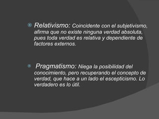 Relativismo:  Coincidente con el subjetivismo, afirma que no existe ninguna verdad absoluta, pues toda verdad es relativa y dependiente de factores externos. Pragmatismo:  Niega la posibilidad del conocimiento, pero recuperando el concepto de verdad, que hace a un lado el escepticismo.  Lo verdadero es lo útil.   