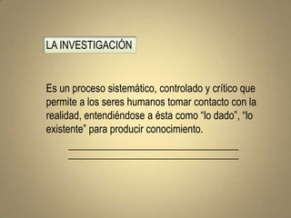 LA INVESTIGACIÓN


Es un proceso sistemático, controlado y crítico que
permite a los seres humanos tomar contacto con la
realidad, entendiéndose a ésta como “lo dado”, “lo
existente” para producir conocimiento.
 