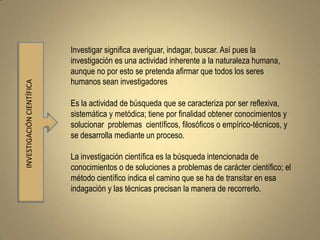 Investigar significa averiguar, indagar, buscar. Así pues la
                           investigación es una actividad inherente a la naturaleza humana,
                           aunque no por esto se pretenda afirmar que todos los seres
                           humanos sean investigadores
INVESTIGACIÓN CIENTÍFICA




                           Es la actividad de búsqueda que se caracteriza por ser reflexiva,
                           sistemática y metódica; tiene por finalidad obtener conocimientos y
                           solucionar problemas científicos, filosóficos o empírico-técnicos, y
                           se desarrolla mediante un proceso.

                           La investigación científica es la búsqueda intencionada de
                           conocimientos o de soluciones a problemas de carácter científico; el
                           método científico indica el camino que se ha de transitar en esa
                           indagación y las técnicas precisan la manera de recorrerlo.
 