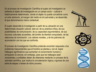 En el proceso de Investigación Científica el sujeto (el investigador) se
enfrenta al objeto de investigación en un campo socio – cultural e
históricamente determinado, donde el objeto no puede concebirse como
un ente abstracto, al margen del medio en el cual existe y se desarrolla,
el que denominamos marco contextual.

El sujeto desarrolla la investigación a partir de su ubicación en una
determinada situación cultural, esto es: de su práctica crítica, de sus
posibilidades de comunicación, de su capacidad argumentativa, de sus
recursos culturales accesibles, del ámbito de libertad conquistado, de las
relaciones de dominación. Los valores morales, y de los patrones de
acumulación con los que se confronta.

El proceso de Investigación Científica pretende encontrar respuesta a los
problemas trascendentes que el hombre se plantea y con él, lograr
hallazgos significativos que aumentan el conocimiento humano y
enriquecen la ciencia; sin embargo, para que los hallazgos sean
conscientes y confiables deben de obtenerse mediante un proceso de la
actividad científica, que implica la concatenación lógica y rigurosa de una
serie de etapas o tareas de dicho proceso.
 