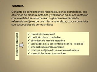 CIENCIA

Conjunto de conocimientos racionales, ciertos o probables, que
obtenidos de manera metodica y verificados en su contrastación
con la realidad se sistematizan orgánicamente haciendo
referencia a objetos de una misma naturaleza, cuyos contenidos
son susceptibles de ser trasmitidos


                           
   Elementos de análisis




                               conocimiento racional
                              condición cierta o probable
                              obtenidos de manera metódica
                              verificados en su confrontación con la realidad
                              sistematizados orgánicamente
                              relativos a objetos de una misma naturaleza
                              susceptibles de ser transmitidos
 