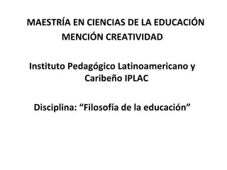 MAESTRÍA EN CIENCIAS DE LA EDUCACIÓN
MENCIÓN CREATIVIDAD
Instituto Pedagógico Latinoamericano y
Caribeño IPLAC
Disciplina: “Filosofía de la educación”

 