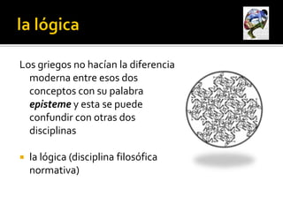 Los griegos no hacían la diferencia
  moderna entre esos dos
  conceptos con su palabra
  episteme y esta se puede
  confundir con otras dos
  disciplinas

   la lógica (disciplina filosófica
    normativa)
 