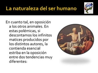 En cuanto tal, en oposición
  a los otros animales. En
  estas polémicas, si
  descontamos los infinitos
  matices producidos por
  los distintos autores, la
  contienda esencial
  estriba en la oposición
  entre dos tendencias muy
  diferentes:
 